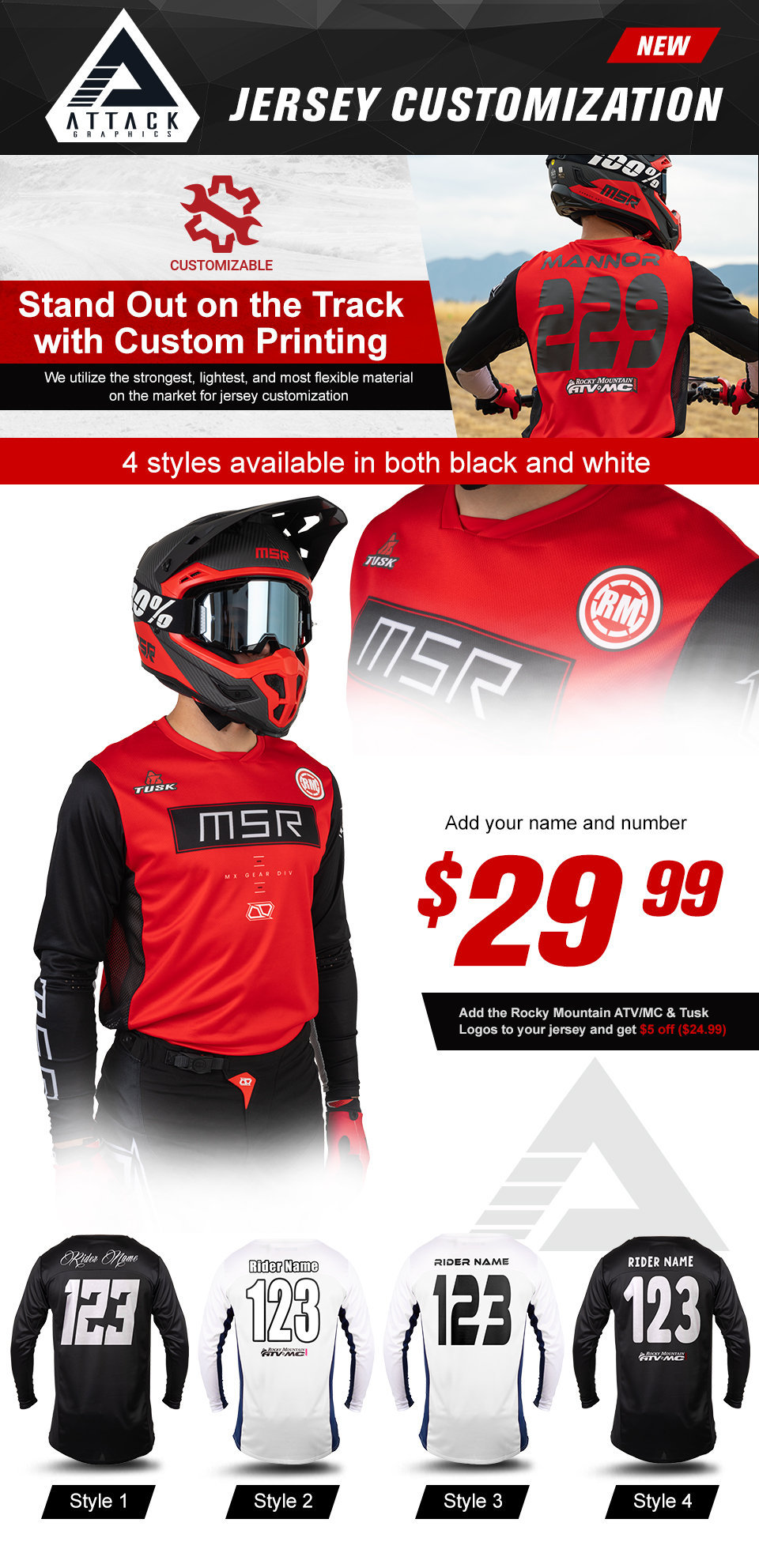 Attack Graphics, New, Jersey Customization, Customizable, Stand Out on the Track with Custom Printing, We utilize the strongest, lightest, and most flexible material on the market for jersey customization, a man sitting on a dirt bike showing his name and number on the back of the jersey, four styles available in both black and white, add your name and number, $29 and 99 cents, add the Rocky Mountain ATV/MC and Tusk logos to your jersey and get $5 off, $24 and 99 cents, style 1, a black jersey with white font, style 2, a white jersey with white font with a black outline, style 3, a white jersey with black font, style 4, a black jersey with white font